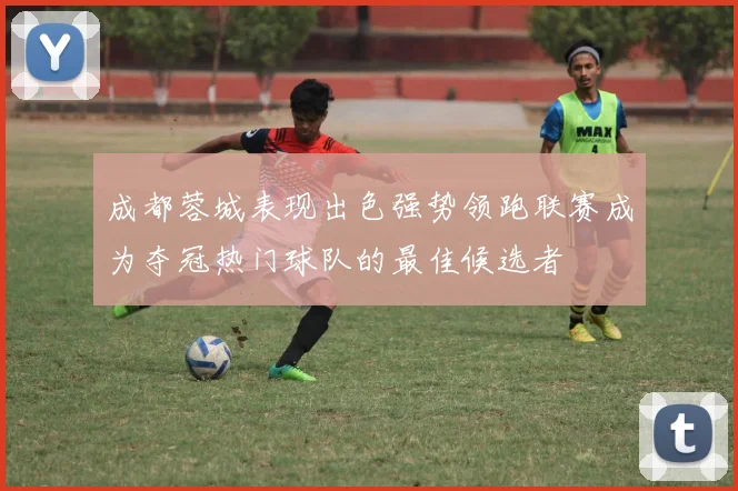 成都蓉城表现出色强势领跑联赛成为夺冠热门球队的最佳候选者