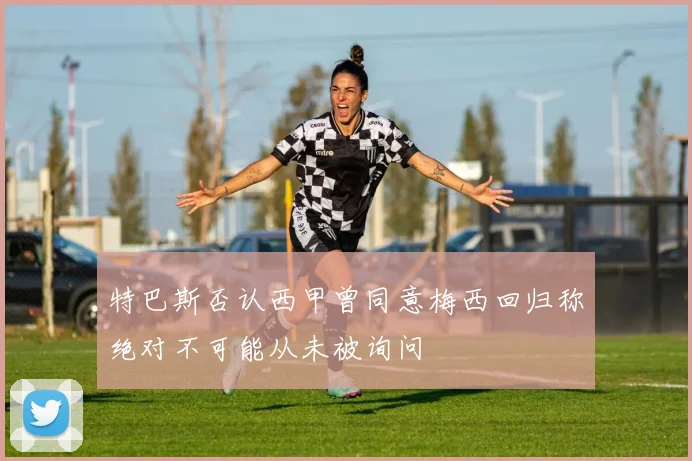 特巴斯否认西甲曾同意梅西回归称绝对不可能从未被询问