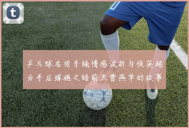 乒乓球名将李楠情感波折与侯英超分手后嫁施之皓前夫曹燕华的故事