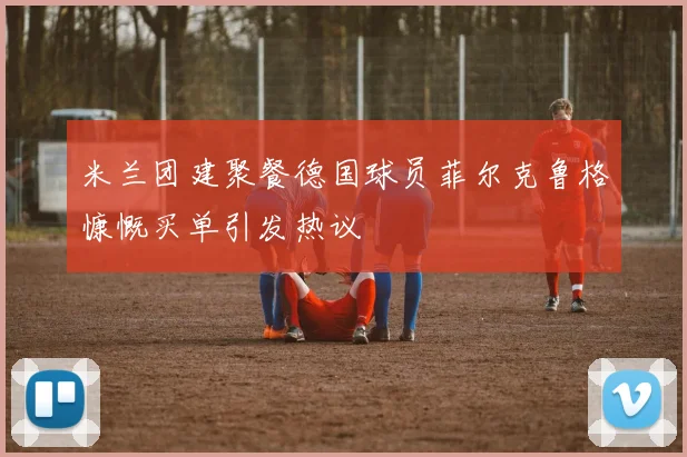 米兰团建聚餐德国球员菲尔克鲁格慷慨买单引发热议